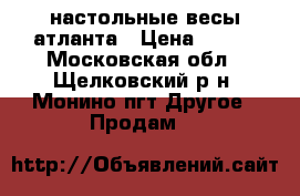 настольные весы атланта › Цена ­ 500 - Московская обл., Щелковский р-н, Монино пгт Другое » Продам   